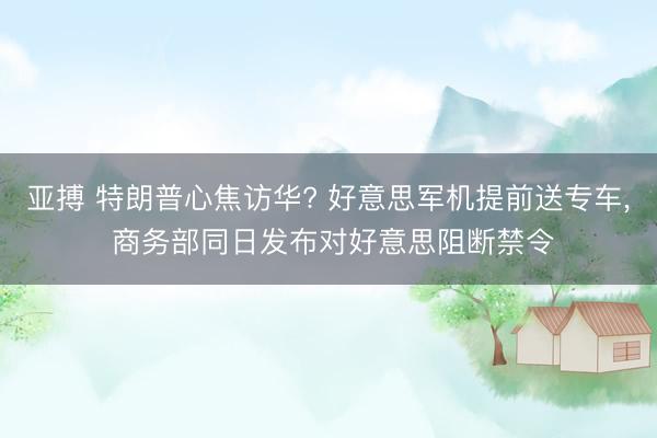 亚搏 特朗普心焦访华? 好意思军机提前送专车, 商务部同日发布对好意思阻断禁令