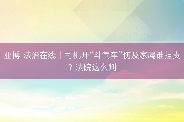亚搏 法治在线丨司机开“斗气车”伤及家属谁担责? 法院这么判