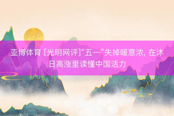 亚博体育 [光明网评]“五一”失掉暖意浓， 在沐日高涨里读懂中国活力