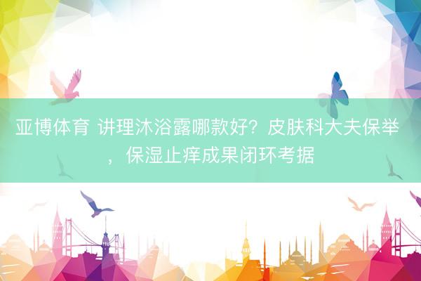 亚博体育 讲理沐浴露哪款好？皮肤科大夫保举 ，保湿止痒成果闭环考据