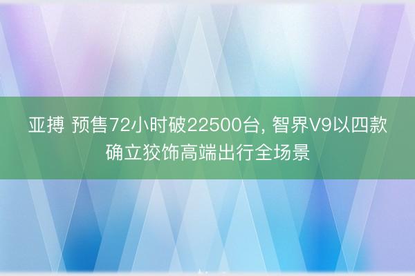 亚搏 预售72小时破22500台， 智界V9以四款确立狡饰高端出行全场景