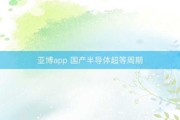 亚博app 国产半导体超等周期