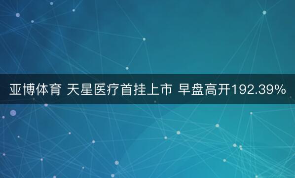 亚博体育 天星医疗首挂上市 早盘高开192.39%