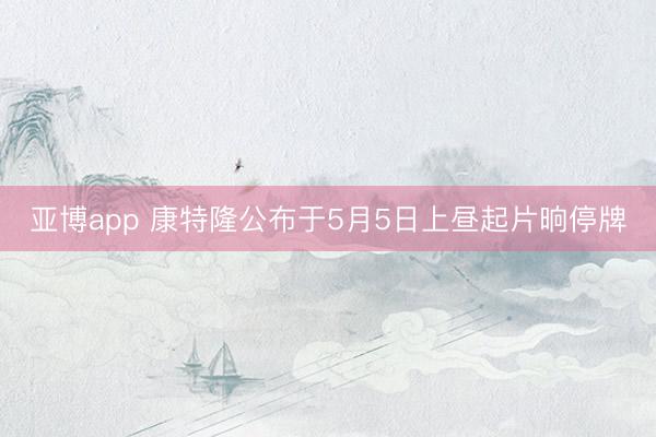 亚博app 康特隆公布于5月5日上昼起片晌停牌
