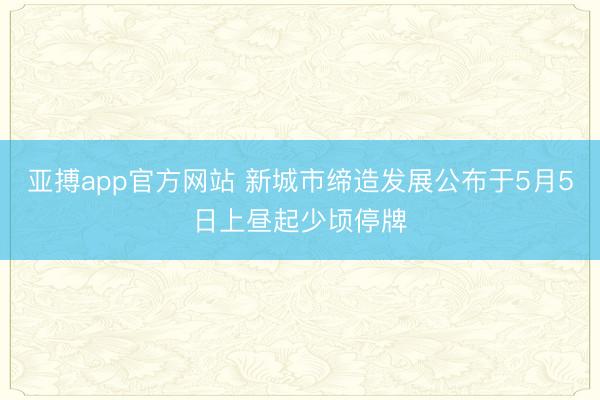 亚搏app官方网站 新城市缔造发展公布于5月5日上昼起少顷停牌
