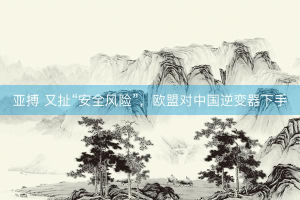 亚搏 又扯“安全风险”，欧盟对中国逆变器下手