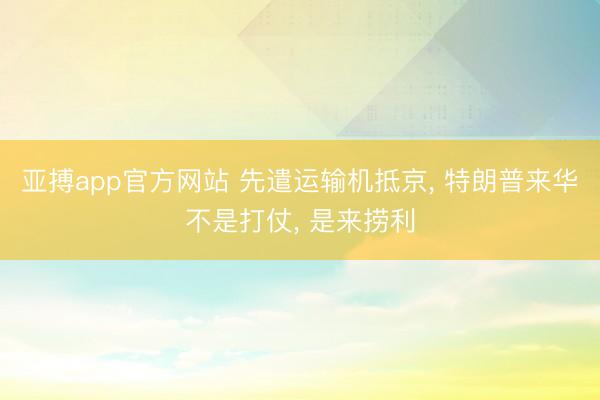 亚搏app官方网站 先遣运输机抵京， 特朗普来华不是打仗， 是来捞利