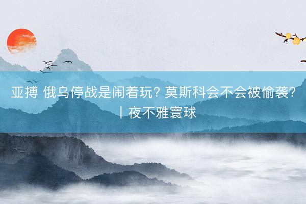 亚搏 俄乌停战是闹着玩? 莫斯科会不会被偷袭? 丨夜不雅寰球