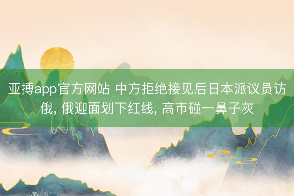 亚搏app官方网站 中方拒绝接见后日本派议员访俄， 俄迎面划下红线， 高市碰一鼻子灰