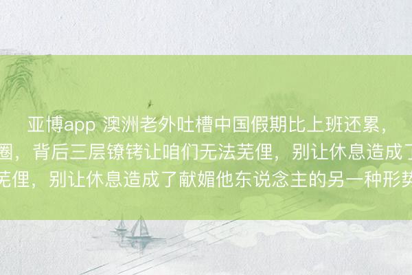亚博app 澳洲老外吐槽中国假期比上班还累，3天跑5城只为发一又友圈，背后三层镣铐让咱们无法芜俚，别让休息造成了献媚他东说念主的另一种形势加班