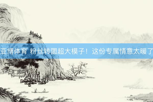 亚博体育 粉丝转圜超大模子！这份专属情意太暖了